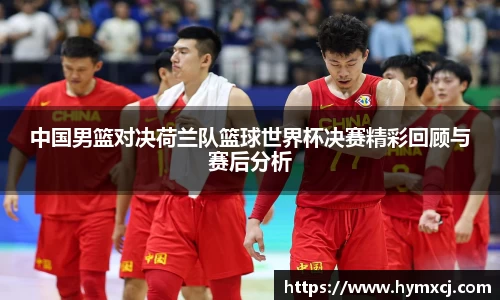 中国男篮对决荷兰队篮球世界杯决赛精彩回顾与赛后分析
